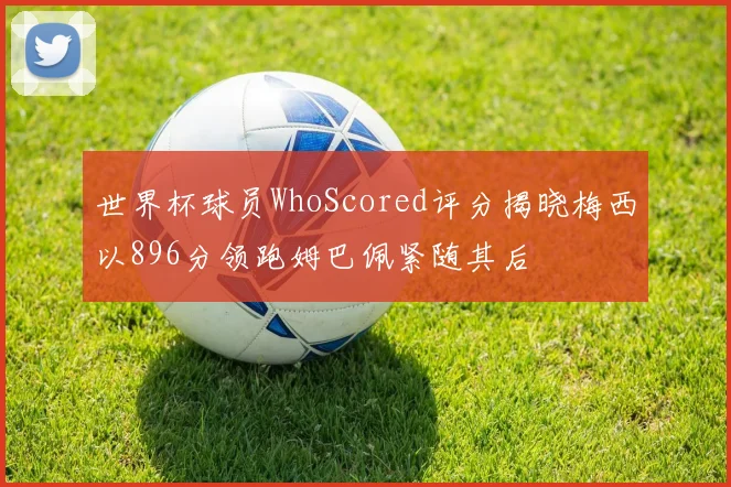 世界杯球员WhoScored评分揭晓梅西以896分领跑姆巴佩紧随其后