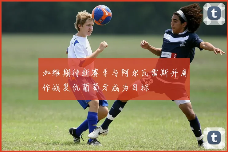加维期待新赛季与阿尔瓦雷斯并肩作战复仇葡萄牙成为目标