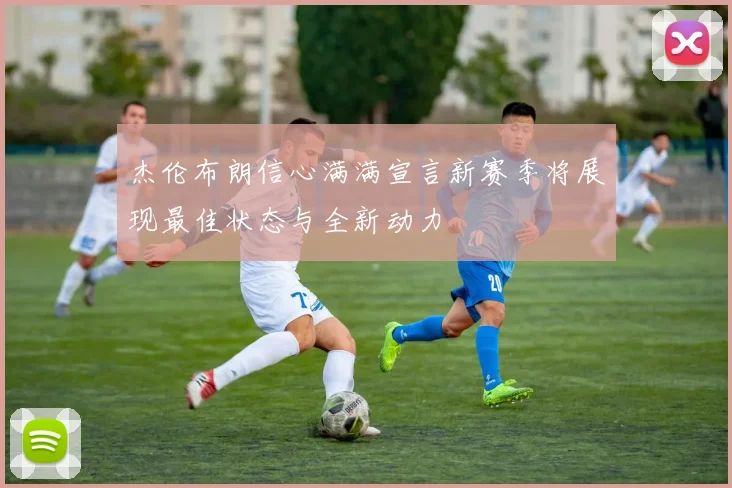杰伦布朗信心满满宣言新赛季将展现最佳状态与全新动力