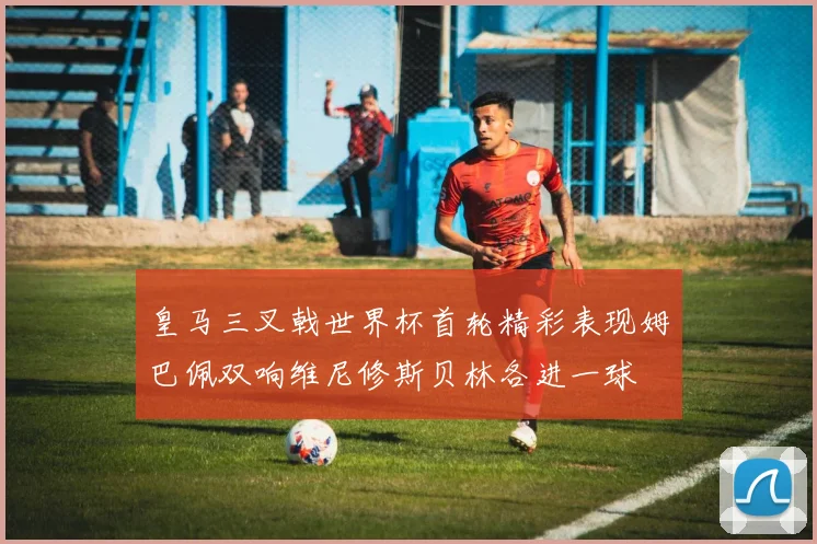 皇马三叉戟世界杯首轮精彩表现姆巴佩双响维尼修斯贝林各进一球